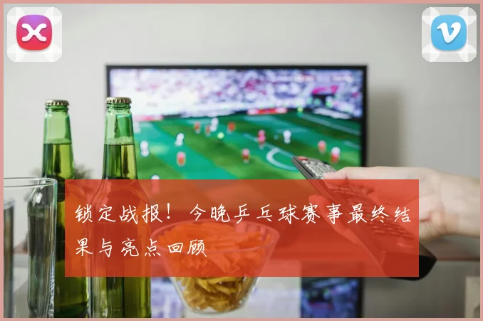 锁定战报！今晚乒乓球赛事最终结果与亮点回顾
