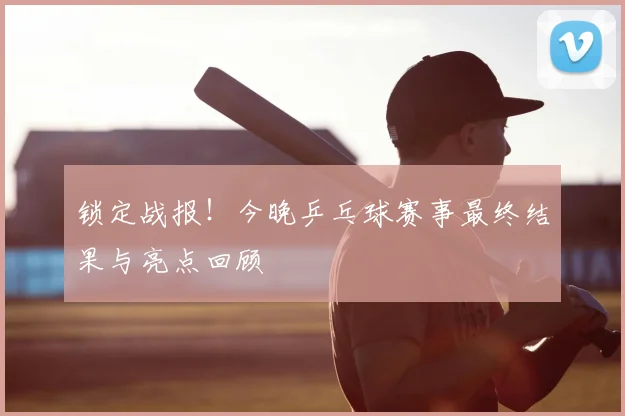 锁定战报!今晚乒乓球赛事最终结果与亮点回顾