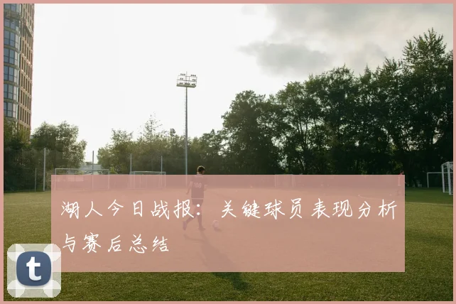湖人今日战报:关键球员表现分析与赛后总结