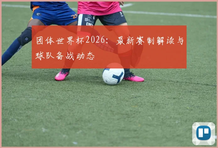 团体世界杯2026：最新赛制解读与球队备战动态