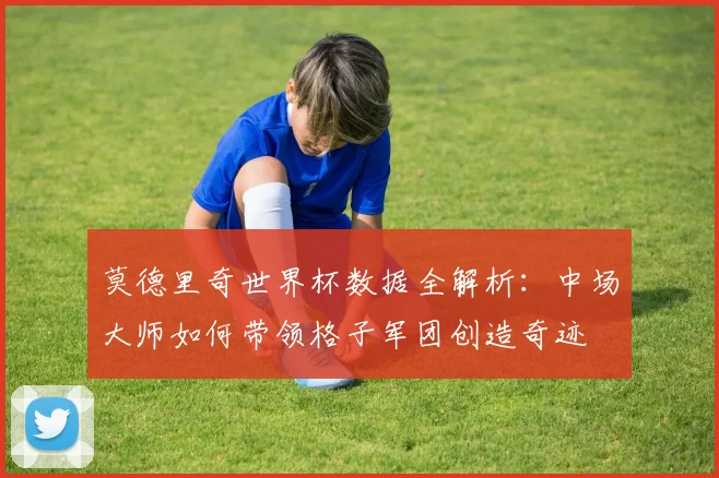 莫德里奇世界杯数据全解析：中场大师如何带领格子军团创造奇迹